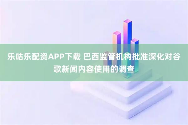 乐咕乐配资APP下载 巴西监管机构批准深化对谷歌新闻内容使用的调查