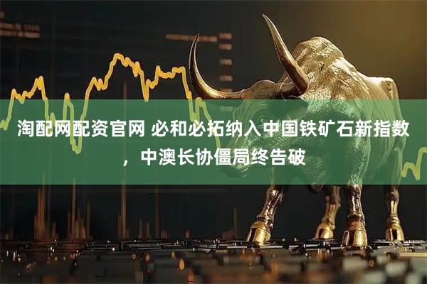 淘配网配资官网 必和必拓纳入中国铁矿石新指数，中澳长协僵局终告破