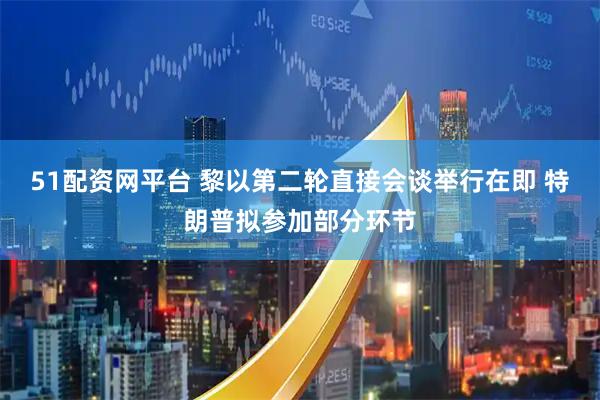 51配资网平台 黎以第二轮直接会谈举行在即 特朗普拟参加部分环节