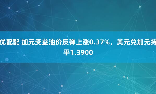 优配配 加元受益油价反弹上涨0.37%，美元兑加元持平1.3900