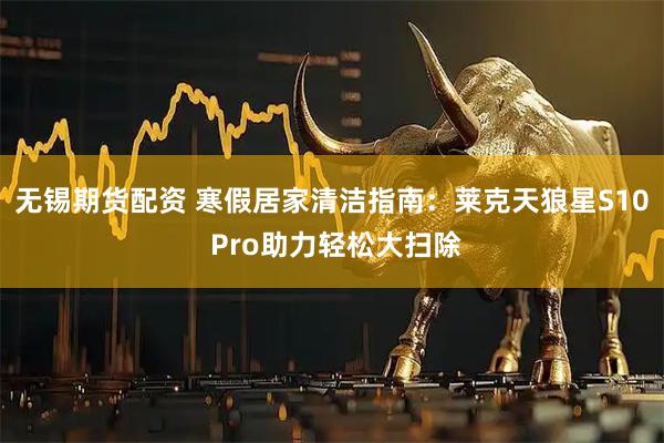 无锡期货配资 寒假居家清洁指南：莱克天狼星S10 Pro助力轻松大扫除