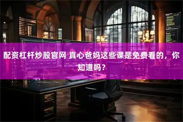 配资杠杆炒股官网 真心爸妈这些课是免费看的，你知道吗？