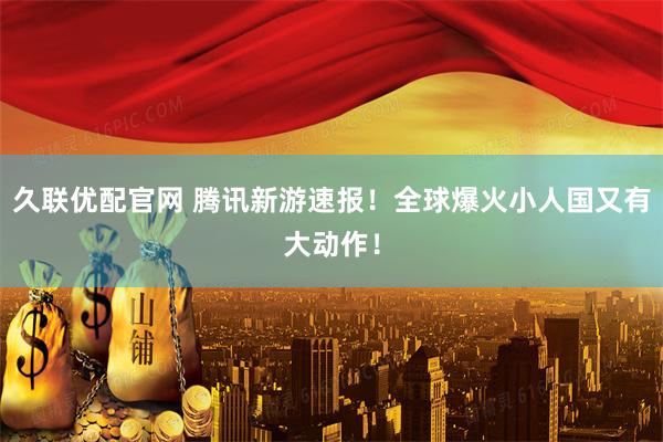 久联优配官网 腾讯新游速报！全球爆火小人国又有大动作！
