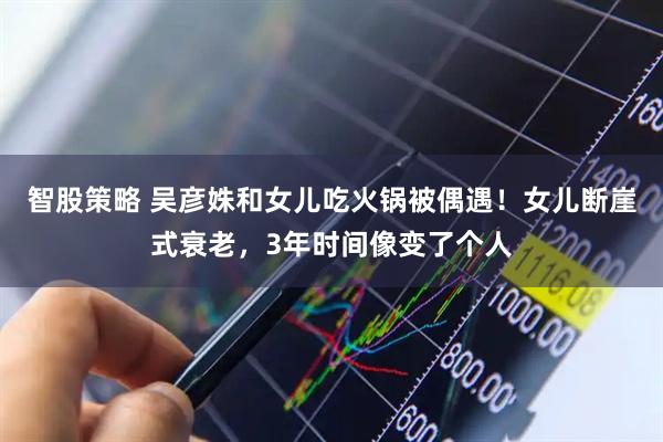 智股策略 吴彦姝和女儿吃火锅被偶遇！女儿断崖式衰老，3年时间像变了个人