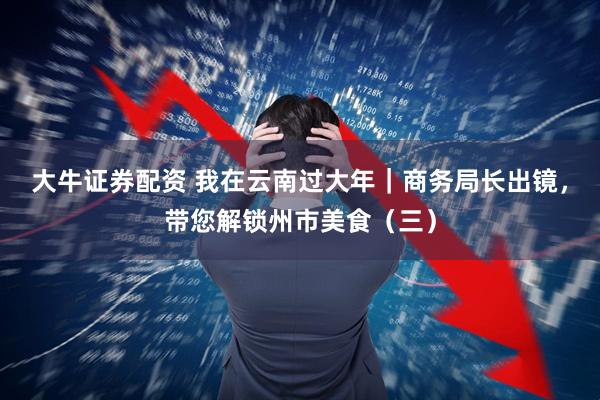 大牛证券配资 我在云南过大年｜商务局长出镜，带您解锁州市美食（三）