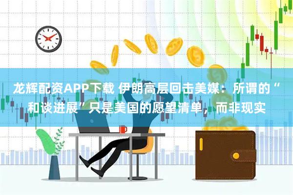 龙辉配资APP下载 伊朗高层回击美媒：所谓的“和谈进展”只是美国的愿望清单，而非现实