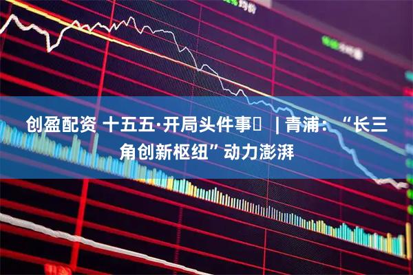 创盈配资 十五五·开局头件事⑭ | 青浦：“长三角创新枢纽”动力澎湃