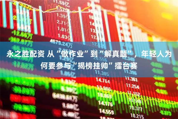 永之胜配资 从“做作业”到“解真题”，年轻人为何要参与“揭榜挂帅”擂台赛