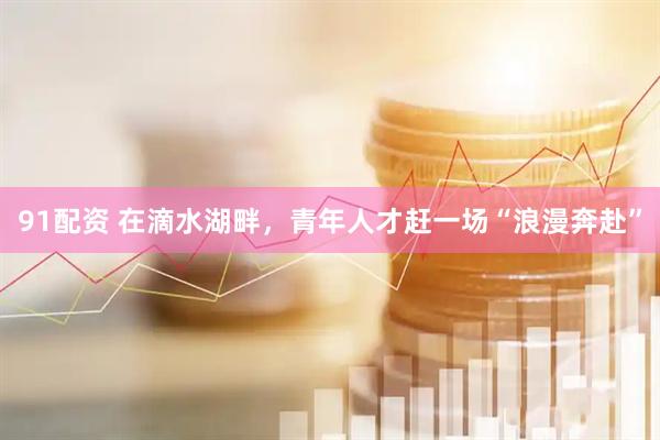 91配资 在滴水湖畔，青年人才赶一场“浪漫奔赴”
